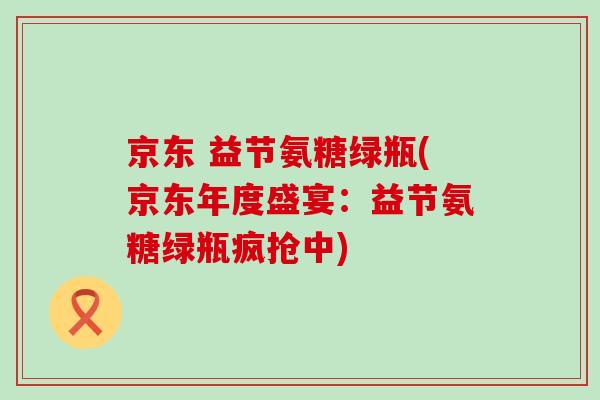 京东 益节氨糖绿瓶(京东年度盛宴：益节氨糖绿瓶疯抢中)-第1张图片-氨糖科普网