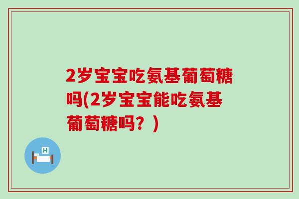 2岁宝宝吃氨基葡萄糖吗(2岁宝宝能吃氨基葡萄糖吗?)-第1张图片-氨糖科普网 2岁宝宝吃氨基葡萄糖吗(2岁宝宝能吃氨基葡萄糖吗?)-第1张图片-氨糖科普网