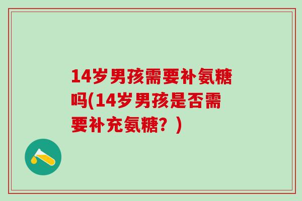 14岁男孩需要补氨糖吗(14岁男孩是否需要补充氨糖?)-第1张图片-氨糖科普网 14岁男孩需要补氨糖吗(14岁男孩是否需要补充氨糖?)-第1张图片-氨糖科普网