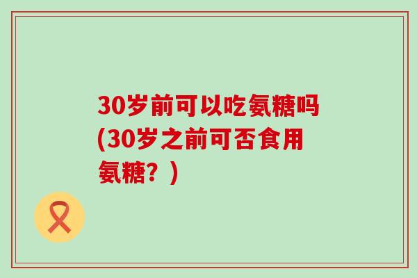 30岁前可以吃氨糖吗(30岁之前可否食用氨糖?)-第1张图片-氨糖科普网 30岁前可以吃氨糖吗(30岁之前可否食用氨糖?)-第1张图片-氨糖科普网
