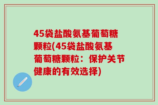 45袋盐酸氨基葡萄糖颗粒(45袋盐酸氨基葡萄糖颗粒:保护关节健康的有效选择)-第1张图片-氨糖科普网 45袋盐酸氨基葡萄糖颗粒(45袋盐酸氨基葡萄糖颗粒:保护关节健康的有效选择)-第1张图片-氨糖科普网