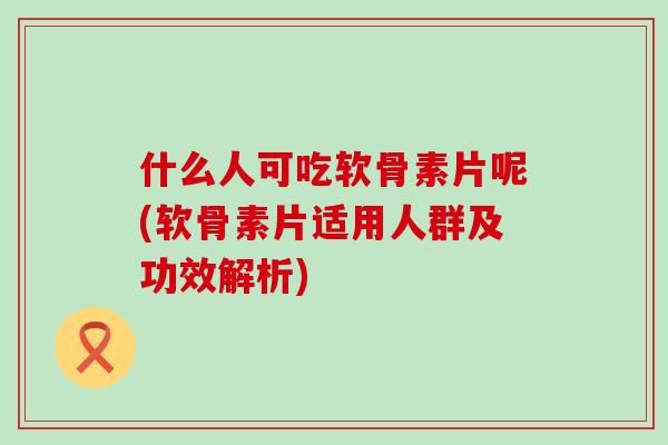 什么人可吃软骨素片呢(软骨素片适用人群及功效解析)-第1张图片-氨糖科普网 什么人可吃软骨素片呢(软骨素片适用人群及功效解析)-第1张图片-氨糖科普网