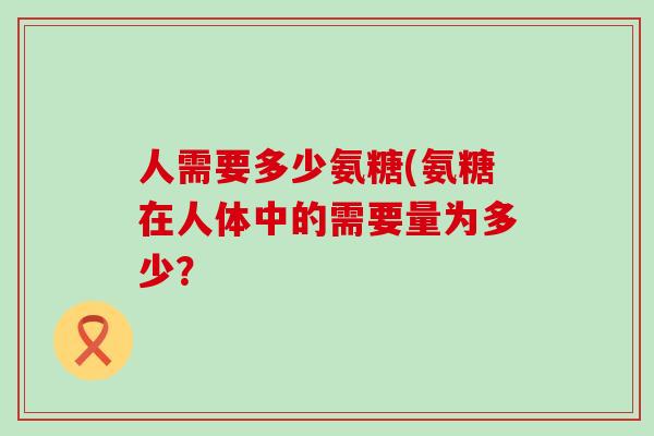 人需要多少氨糖(氨糖在人体中的需要量为多少?-第1张图片-氨糖科普网 人需要多少氨糖(氨糖在人体中的需要量为多少?-第1张图片-氨糖科普网
