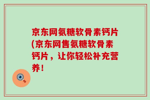 京东网氨糖软骨素钙片(京东网售氨糖软骨素钙片，让你轻松补充营养！-第1张图片-氨糖科普网