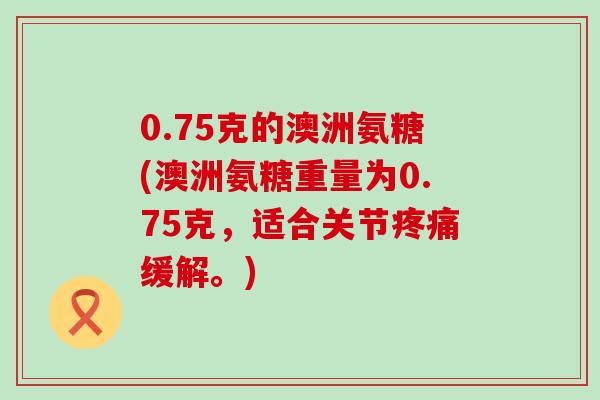 0.75克的澳洲氨糖(澳洲氨糖重量为0.75克,适合关节疼痛缓解。)-第1张图片-氨糖科普网 0.75克的澳洲氨糖(澳洲氨糖重量为0.75克,适合关节疼痛缓解。)-第1张图片-氨糖科普网
