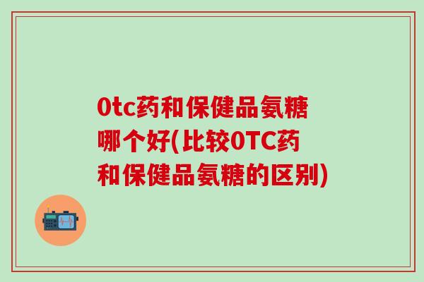 0tc药和保健品氨糖哪个好(比较0TC药和保健品氨糖的区别)-第1张图片-氨糖科普网