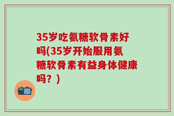 35岁吃氨糖软骨素好吗(35岁开始服用氨糖软骨素有益身体健康吗?)-第1张图片-氨糖科普网 35岁吃氨糖软骨素好吗(35岁开始服用氨糖软骨素有益身体健康吗?)-第1张图片-氨糖科普网
