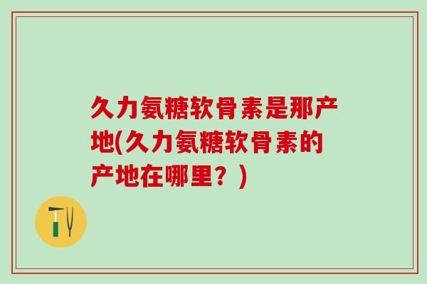 久力氨糖软骨素是那产地(久力氨糖软骨素的产地在哪里?)-第1张图片-氨糖科普网 久力氨糖软骨素是那产地(久力氨糖软骨素的产地在哪里?)-第1张图片-氨糖科普网