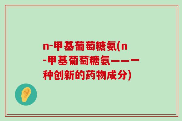 n-甲基葡萄糖氨(n-甲基葡萄糖氨——一种创新的药物成分)-第1张图片-氨糖科普网