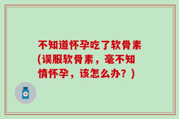 不知道怀孕吃了软骨素(误服软骨素,毫不知情怀孕,该怎么办?)-第1张图片-氨糖科普网 不知道怀孕吃了软骨素(误服软骨素,毫不知情怀孕,该怎么办?)-第1张图片-氨糖科普网