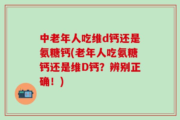 中老年人吃维d钙还是氨糖钙(老年人吃氨糖钙还是维D钙？辨别正确！)-第1张图片-氨糖科普网