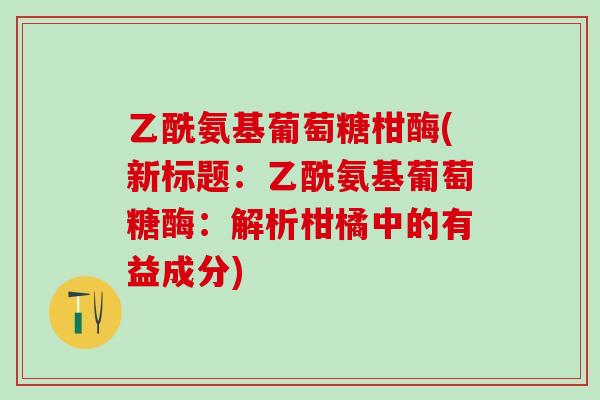 乙酰氨基葡萄糖柑酶(新标题:乙酰氨基葡萄糖酶:解析柑橘中的有益成分)-第1张图片-氨糖科普网 乙酰氨基葡萄糖柑酶(新标题:乙酰氨基葡萄糖酶:解析柑橘中的有益成分)-第1张图片-氨糖科普网