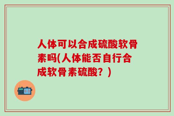 人体可以合成硫酸软骨素吗(人体能否自行合成软骨素硫酸?)-第1张图片-氨糖科普网 人体可以合成硫酸软骨素吗(人体能否自行合成软骨素硫酸?)-第1张图片-氨糖科普网