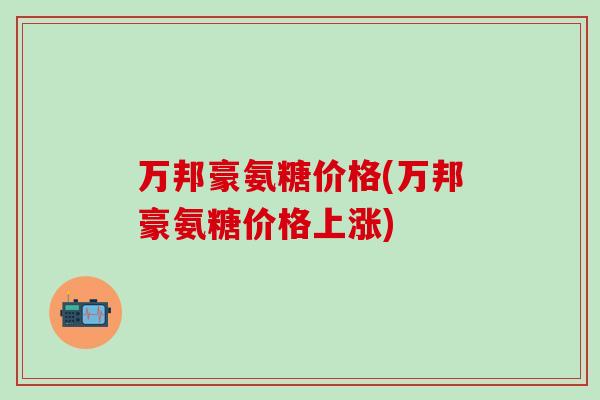 万邦豪氨糖价格(万邦豪氨糖价格上涨)-第1张图片-氨糖科普网
