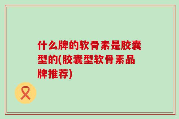 什么牌的软骨素是胶囊型的(胶囊型软骨素品牌推荐)-第1张图片-氨糖科普网 什么牌的软骨素是胶囊型的(胶囊型软骨素品牌推荐)-第1张图片-氨糖科普网