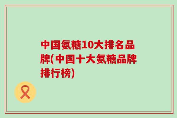 中国氨糖10大排名品牌(中国十大氨糖品牌排行榜)-第1张图片-氨糖科普网