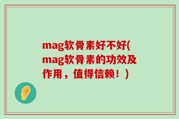 mag软骨素好不好(mag软骨素的功效及作用，值得信赖！)-第1张图片-氨糖科普网