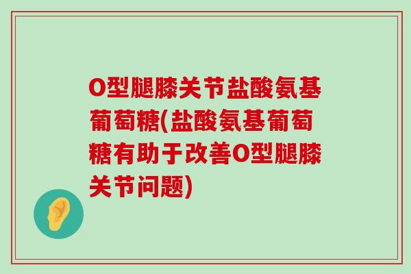 O型腿膝关节盐酸氨基葡萄糖(盐酸氨基葡萄糖有助于改善O型腿膝关节问题)-第1张图片-氨糖科普网