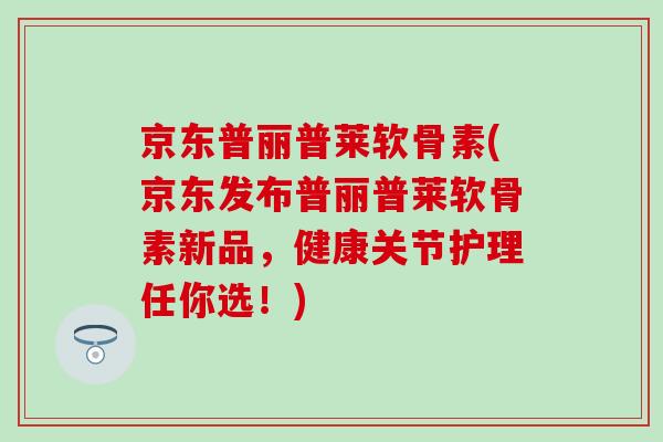 京东普丽普莱软骨素(京东发布普丽普莱软骨素新品,健康关节护理任你选!)-第1张图片-氨糖科普网 京东普丽普莱软骨素(京东发布普丽普莱软骨素新品,健康关节护理任你选!)-第1张图片-氨糖科普网