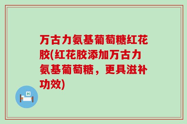 万古力氨基葡萄糖红花胶(红花胶添加万古力氨基葡萄糖，更具滋补功效)-第1张图片-氨糖科普网