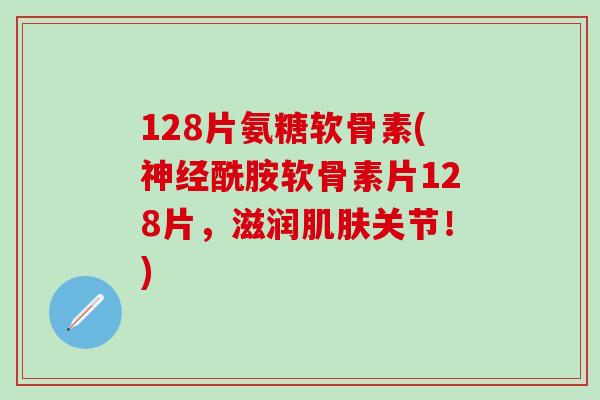 128片氨糖软骨素(神经酰胺软骨素片128片，滋润肌肤关节！)-第1张图片-氨糖科普网