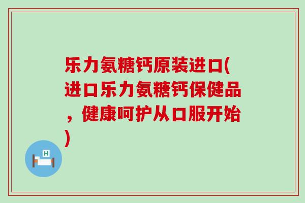 乐力氨糖钙原装进口(进口乐力氨糖钙保健品，健康呵护从口服开始)-第1张图片-氨糖科普网