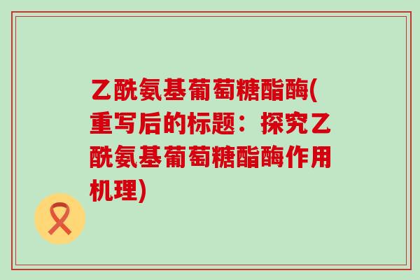 乙酰氨基葡萄糖酯酶(重写后的标题:探究乙酰氨基葡萄糖酯酶作用机理)-第1张图片-氨糖科普网 乙酰氨基葡萄糖酯酶(重写后的标题:探究乙酰氨基葡萄糖酯酶作用机理)-第1张图片-氨糖科普网