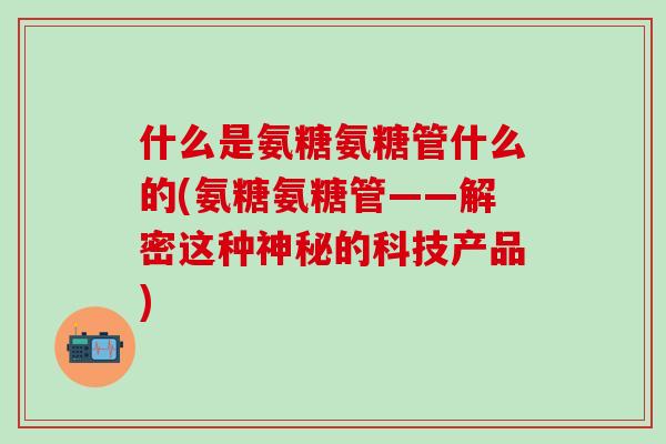 什么是氨糖氨糖管什么的(氨糖氨糖管——解密这种神秘的科技产品)-第1张图片-氨糖科普网 什么是氨糖氨糖管什么的(氨糖氨糖管——解密这种神秘的科技产品)-第1张图片-氨糖科普网