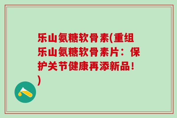 乐山氨糖软骨素(重组乐山氨糖软骨素片:保护关节健康再添新品!)-第1张图片-氨糖科普网 乐山氨糖软骨素(重组乐山氨糖软骨素片:保护关节健康再添新品!)-第1张图片-氨糖科普网