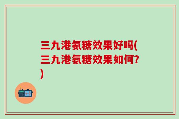 三九港氨糖效果好吗(三九港氨糖效果如何？)-第1张图片-氨糖科普网