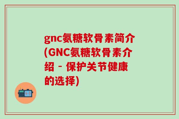 gnc氨糖软骨素简介(GNC氨糖软骨素介绍 - 保护关节健康的选择)-第1张图片-氨糖科普网