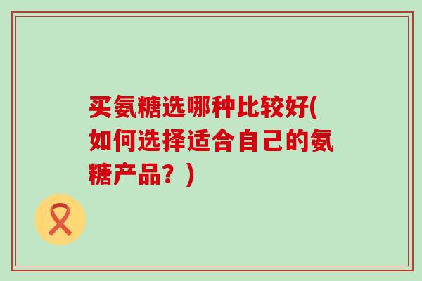 买氨糖选哪种比较好(如何选择适合自己的氨糖产品?)-第1张图片-氨糖科普网 买氨糖选哪种比较好(如何选择适合自己的氨糖产品?)-第1张图片-氨糖科普网