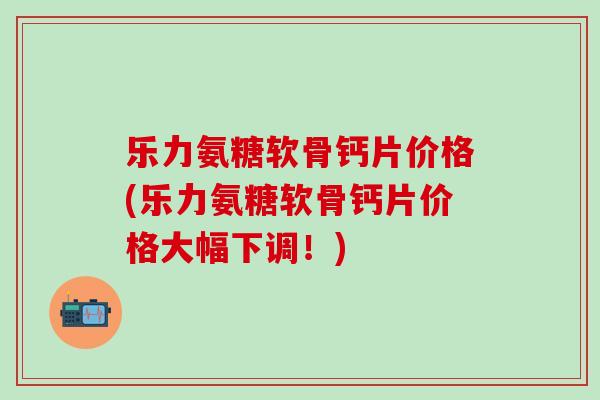 乐力氨糖软骨钙片价格(乐力氨糖软骨钙片价格大幅下调！)-第1张图片-氨糖科普网