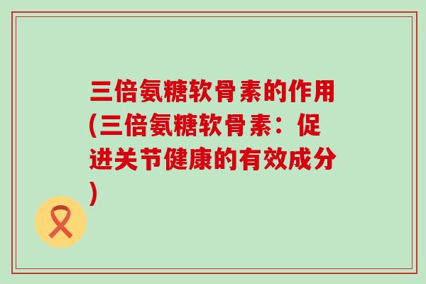 三倍氨糖软骨素的作用(三倍氨糖软骨素：促进关节健康的有效成分)-第1张图片-氨糖科普网