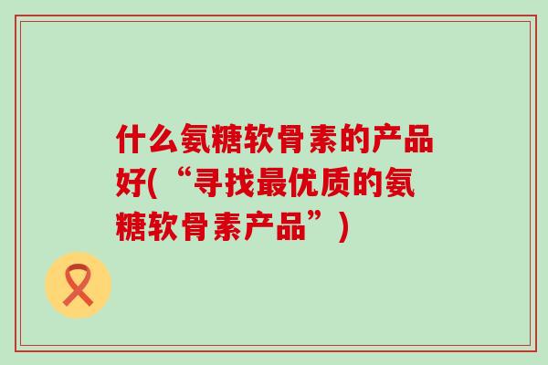 什么氨糖软骨素的产品好(“寻找最优质的氨糖软骨素产品”)-第1张图片-氨糖科普网 什么氨糖软骨素的产品好(“寻找最优质的氨糖软骨素产品”)-第1张图片-氨糖科普网