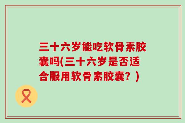 三十六岁能吃软骨素胶囊吗(三十六岁是否适合服用软骨素胶囊?)-第1张图片-氨糖科普网 三十六岁能吃软骨素胶囊吗(三十六岁是否适合服用软骨素胶囊?)-第1张图片-氨糖科普网