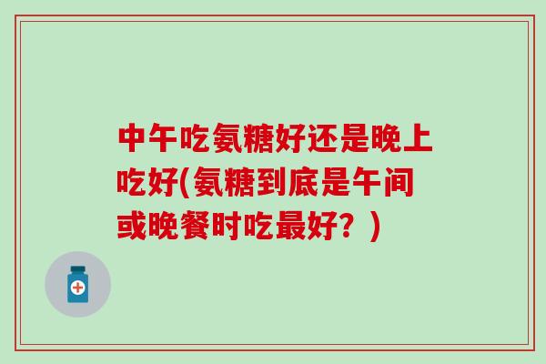 中午吃氨糖好还是晚上吃好(氨糖到底是午间或晚餐时吃最好?)-第1张图片-氨糖科普网 中午吃氨糖好还是晚上吃好(氨糖到底是午间或晚餐时吃最好?)-第1张图片-氨糖科普网