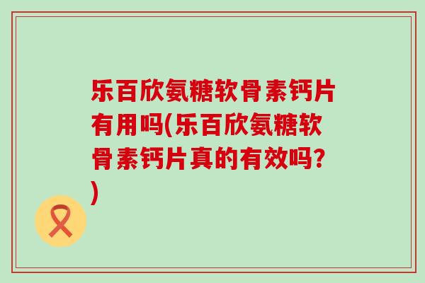 乐百欣氨糖软骨素钙片有用吗(乐百欣氨糖软骨素钙片真的有效吗？)-第1张图片-氨糖科普网