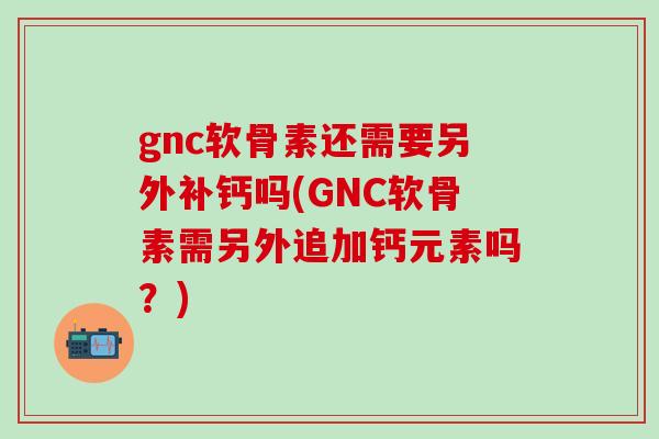 gnc软骨素还需要另外补钙吗(GNC软骨素需另外追加钙元素吗？)-第1张图片-氨糖科普网