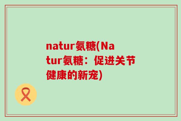natur氨糖(Natur氨糖:促进关节健康的新宠)-第1张图片-氨糖科普网 natur氨糖(Natur氨糖:促进关节健康的新宠)-第1张图片-氨糖科普网