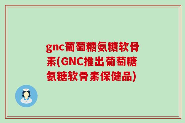 gnc葡萄糖氨糖软骨素(GNC推出葡萄糖氨糖软骨素保健品)-第1张图片-氨糖科普网