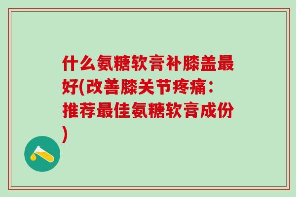 什么氨糖软膏补膝盖最好(改善膝关节疼痛:推荐最佳氨糖软膏成份)-第1张图片-氨糖科普网 什么氨糖软膏补膝盖最好(改善膝关节疼痛:推荐最佳氨糖软膏成份)-第1张图片-氨糖科普网