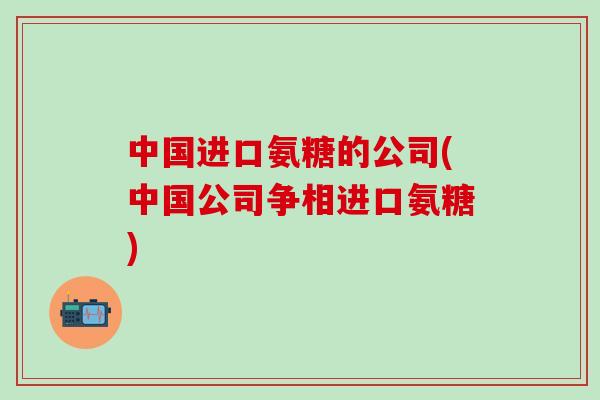 中国进口氨糖的公司(中国公司争相进口氨糖)-第1张图片-氨糖科普网 中国进口氨糖的公司(中国公司争相进口氨糖)-第1张图片-氨糖科普网