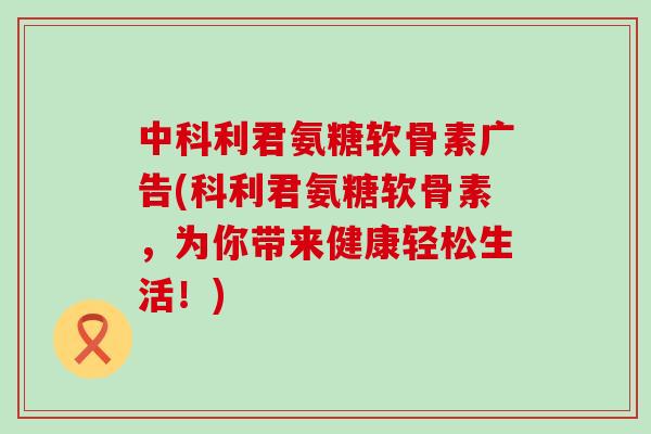 中科利君氨糖软骨素广告(科利君氨糖软骨素,为你带来健康轻松生活!)-第1张图片-氨糖科普网 中科利君氨糖软骨素广告(科利君氨糖软骨素,为你带来健康轻松生活!)-第1张图片-氨糖科普网