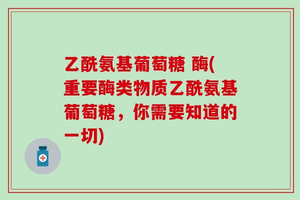 乙酰氨基葡萄糖 酶(重要酶类物质乙酰氨基葡萄糖,你需要知道的一切)-第1张图片-氨糖科普网 乙酰氨基葡萄糖 酶(重要酶类物质乙酰氨基葡萄糖,你需要知道的一切)-第1张图片-氨糖科普网