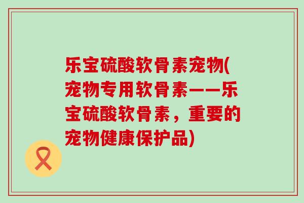 乐宝硫酸软骨素宠物(宠物专用软骨素——乐宝硫酸软骨素,重要的宠物健康保护品)-第1张图片-氨糖科普网 乐宝硫酸软骨素宠物(宠物专用软骨素——乐宝硫酸软骨素,重要的宠物健康保护品)-第1张图片-氨糖科普网