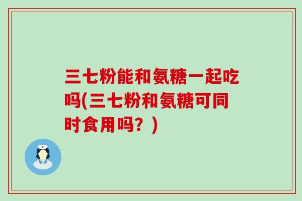 三七粉能和氨糖一起吃吗(三七粉和氨糖可同时食用吗?)-第1张图片-氨糖科普网 三七粉能和氨糖一起吃吗(三七粉和氨糖可同时食用吗?)-第1张图片-氨糖科普网