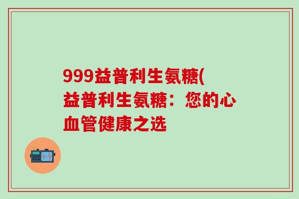 999益普利生氨糖(益普利生氨糖：您的心血管健康之选-第1张图片-氨糖科普网