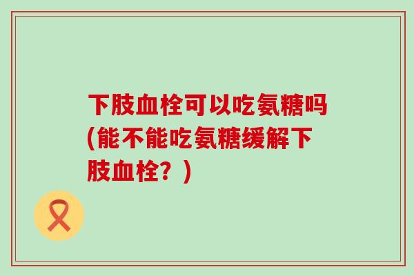 下肢血栓可以吃氨糖吗(能不能吃氨糖缓解下肢血栓?)-第1张图片-氨糖科普网 下肢血栓可以吃氨糖吗(能不能吃氨糖缓解下肢血栓?)-第1张图片-氨糖科普网