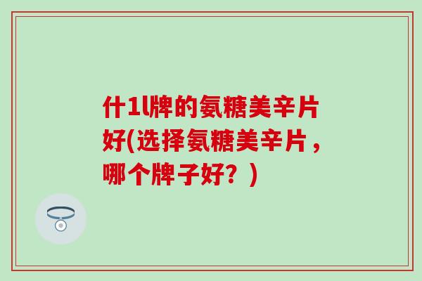 什1l牌的氨糖美辛片好(选择氨糖美辛片,哪个牌子好?)-第1张图片-氨糖科普网 什1l牌的氨糖美辛片好(选择氨糖美辛片,哪个牌子好?)-第1张图片-氨糖科普网
